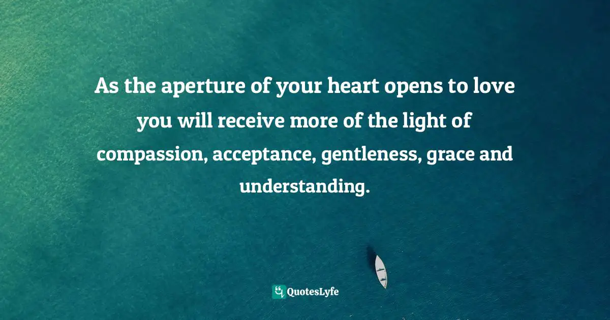 As the aperture of your heart opens to love you will receive more of the light of compassion, acceptance, gentleness, grace and understanding.