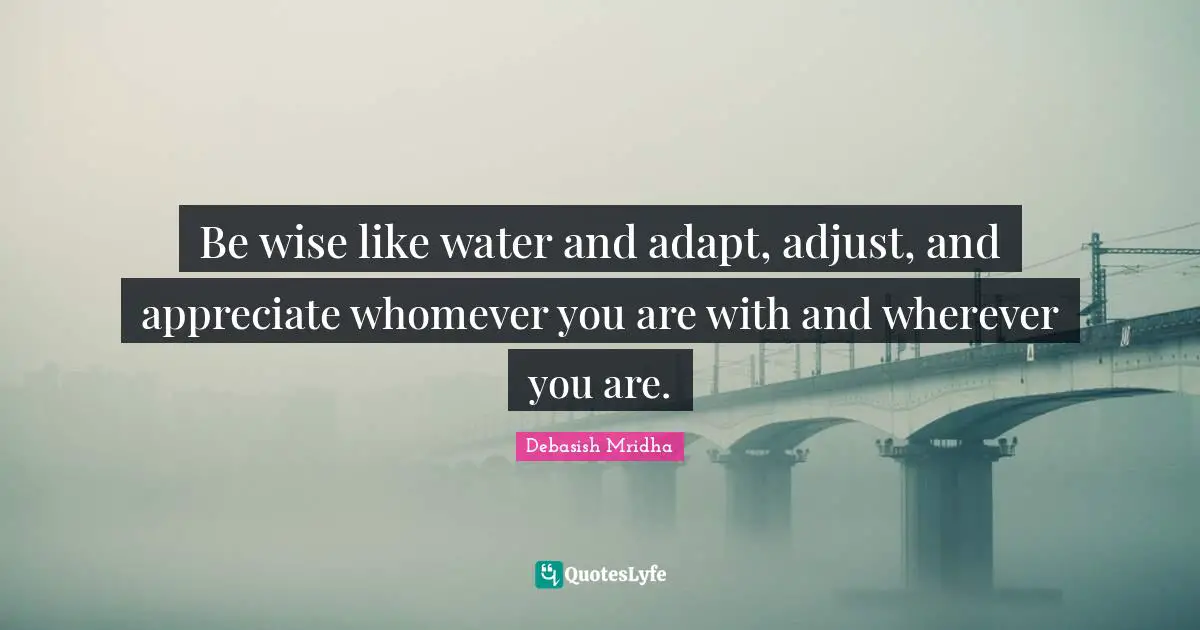 Be wise like water and adapt, adjust, and appreciate whomever you are with and wherever you are.