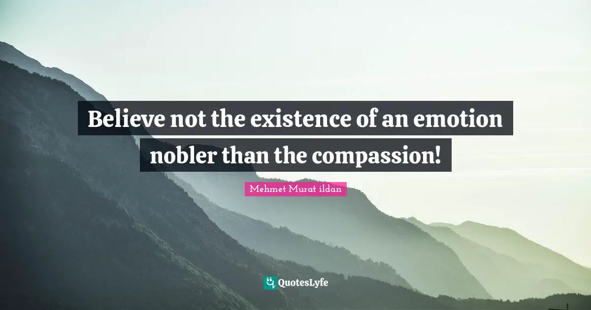 Believe not the existence of an emotion nobler than the compassion!