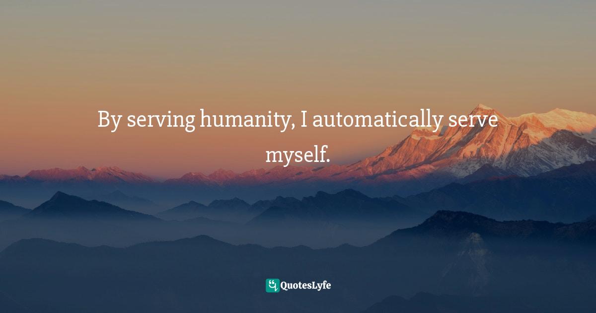 By serving humanity, I automatically serve myself.
