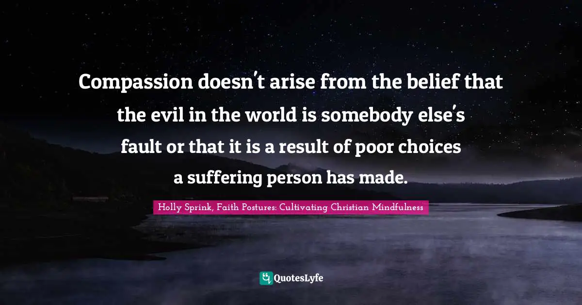 Compassion doesn't arise from the belief that the evil in the world is somebody else's fault or that it is a result of poor choices a suffering person has made.