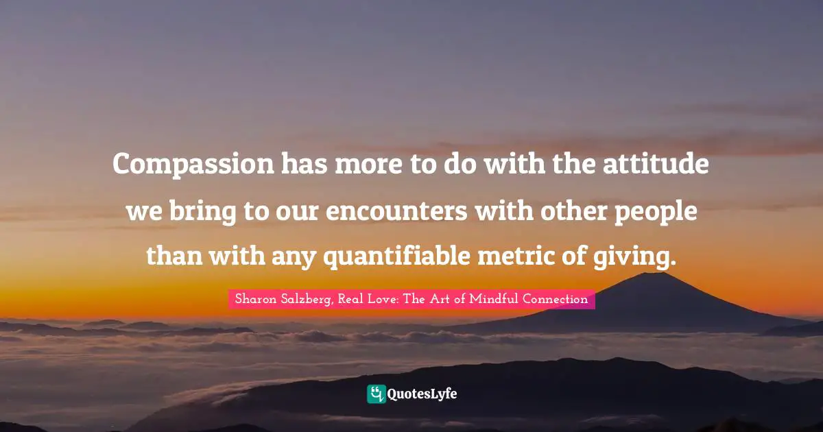 Sharon Salzberg, Real Love: The Art Of Mindful Connection Quotes: "Compassion has more to do with the attitude we bring to our encounters with other people than with any quantifiable metric of giving."