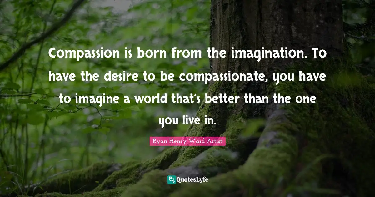Compassion is born from the imagination. To have the desire to be compassionate, you have to imagine a world that’s better than the one you live in.
