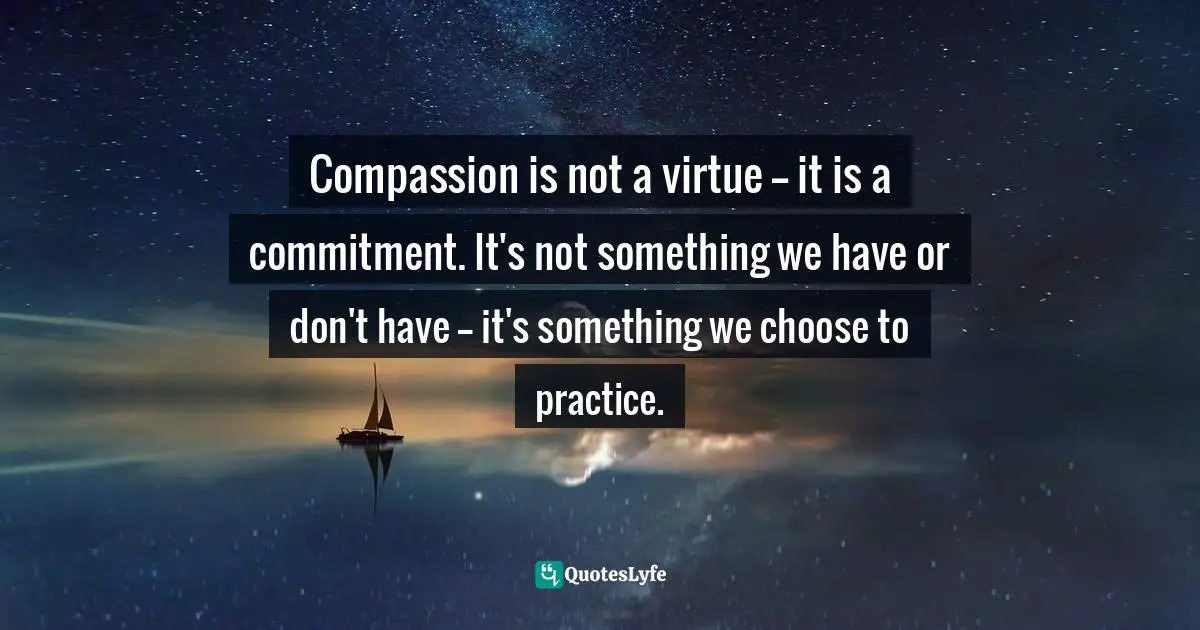 Compassion is not a virtue -- it is a commitment. It's not something we have or don't have -- it's something we choose to practice.