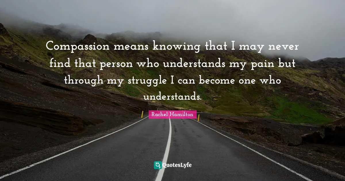 Compassion means knowing that I may never find that person who understands my pain but through my struggle I can become one who understands.