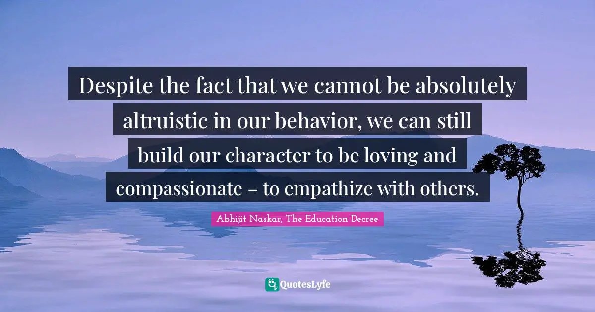 Despite the fact that we cannot be absolutely altruistic in our behavior, we can still build our character to be loving and compassionate – to empathize with others.