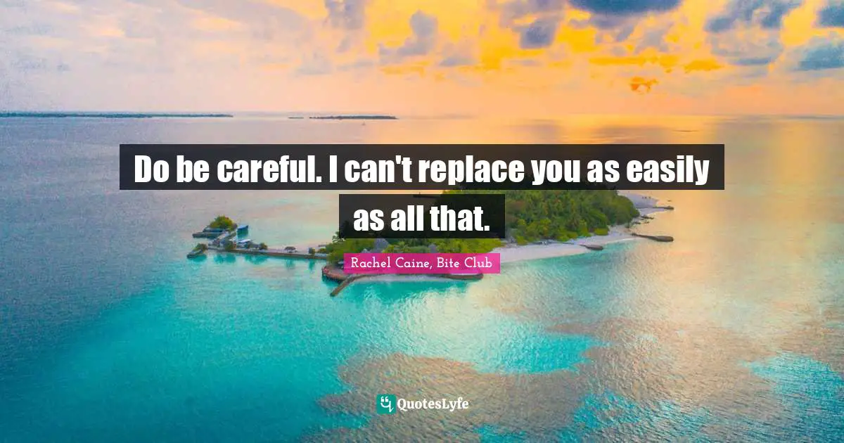 Do be careful. I can't replace you as easily as all that.