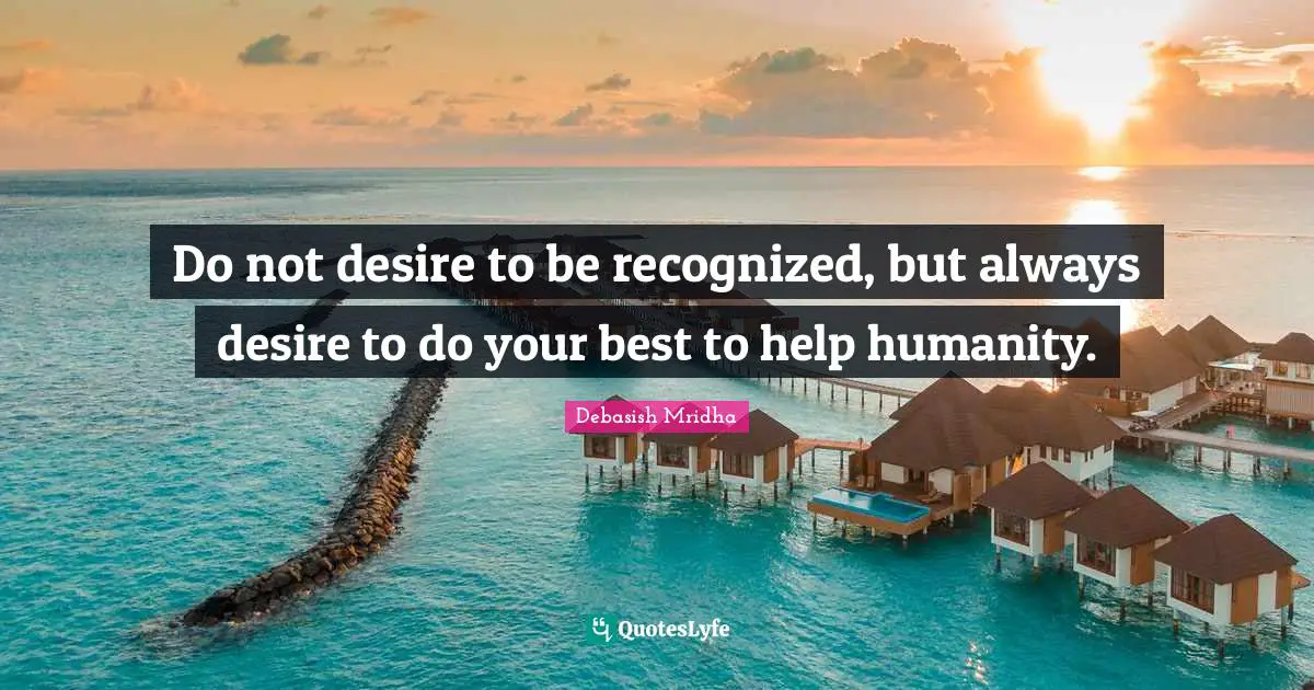 Do not desire to be recognized, but always desire to do your best to help humanity.