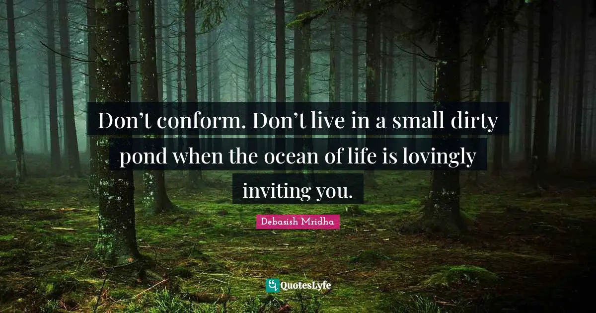 Don’t conform. Don’t live in a small dirty pond when the ocean of life is lovingly inviting you.