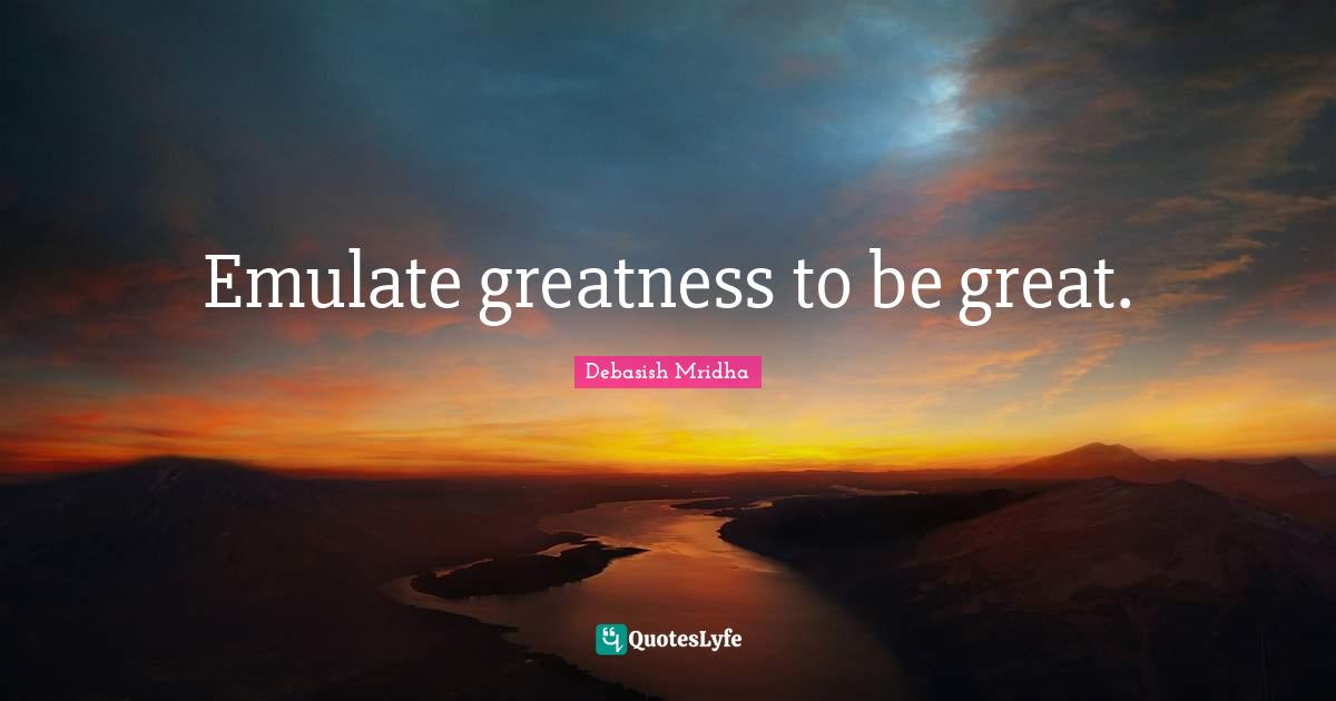 Emulate greatness to be great.