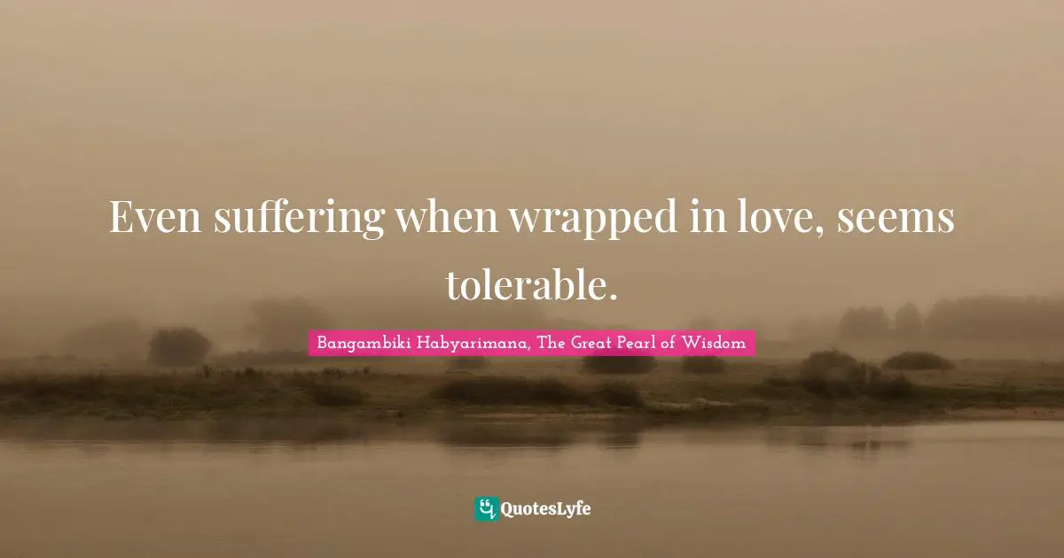 Even suffering when wrapped in love, seems tolerable.
