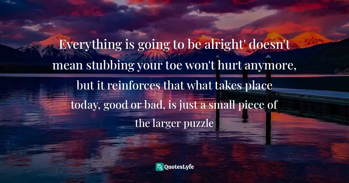 Everything is going to be alright' doesn't mean stubbing your toe won't hurt anymore, but it reinforces that what takes place today, good or bad, is just a small piece of the larger puzzle