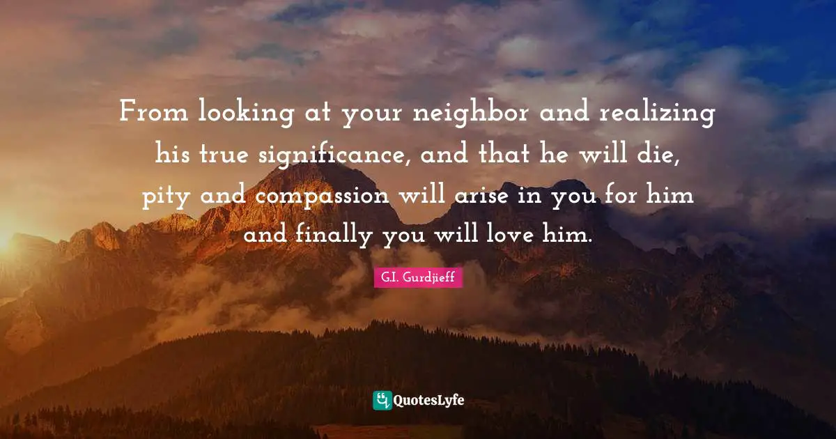 From looking at your neighbor and realizing his true significance, and that he will die, pity and compassion will arise in you for him and finally you will love him.