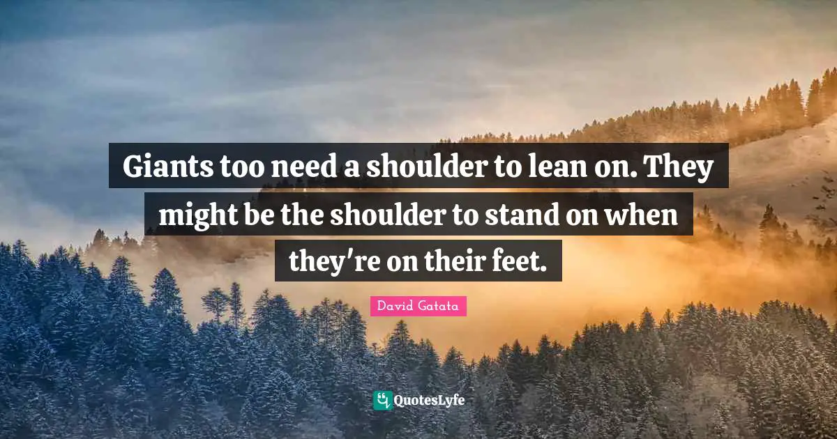 Giants too need a shoulder to lean on. They might be the shoulder to stand on when they're on their feet.