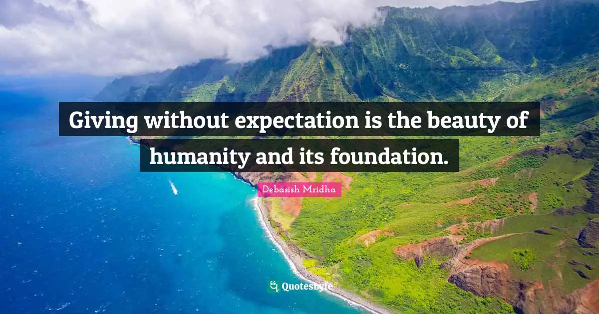 Giving without expectation is the beauty of humanity and its foundation.
