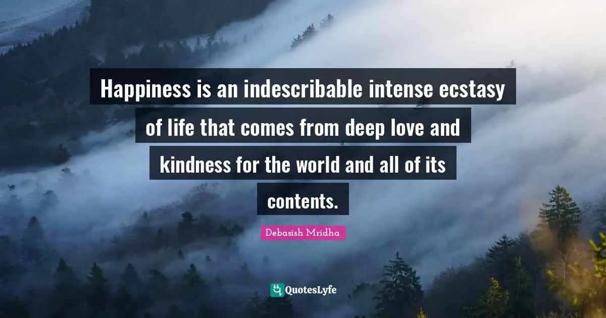 Happiness is an indescribable intense ecstasy of life that comes from deep love and kindness for the world and all of its contents.
