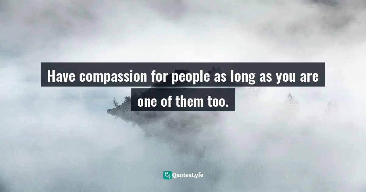 Have compassion for people as long as you are one of them too.