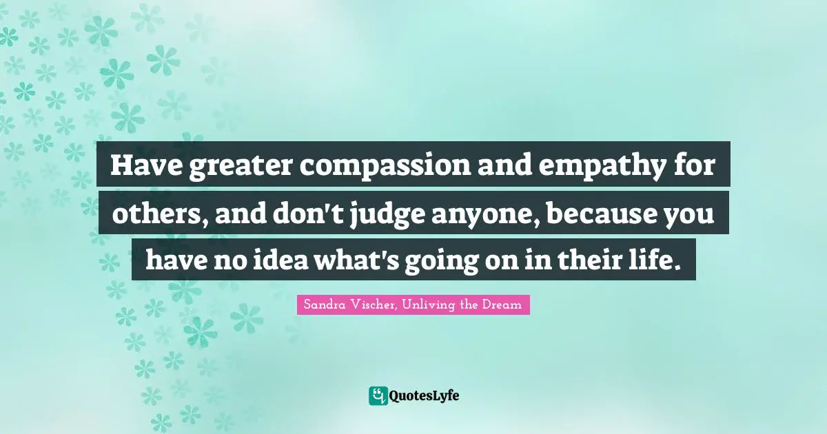 Have greater compassion and empathy for others, and don't judge anyone, because you have no idea what's going on in their life.