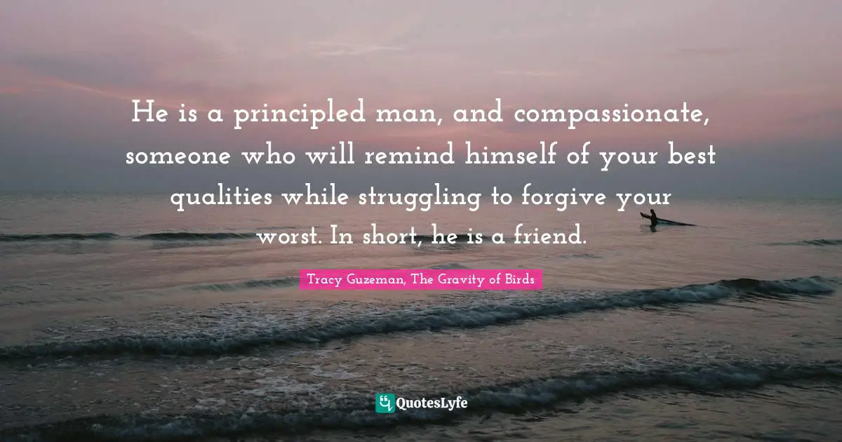 He is a principled man, and compassionate, someone who will remind himself of your best qualities while struggling to forgive your worst. In short, he is a friend.