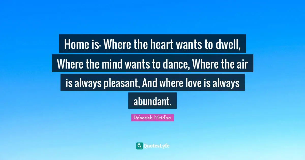 Home is— Where the heart wants to dwell, Where the mind wants to dance, Where the air is always pleasant, And where love is always abundant.