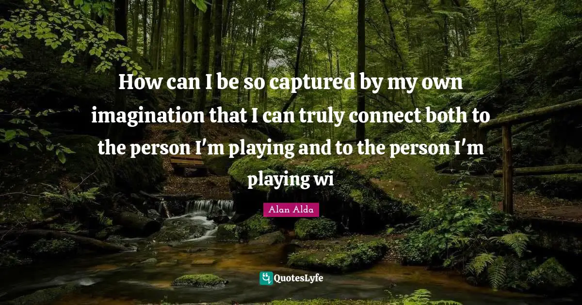 How can I be so captured by my own imagination that I can truly connect both to the person I'm playing and to the person I'm playing wi