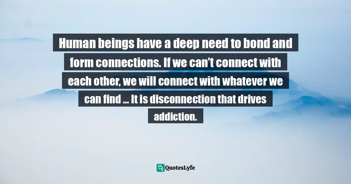 Human beings have a deep need to bond and form connections. If we can’t connect with each other, we will connect with whatever we can find … It is disconnection that drives addiction.