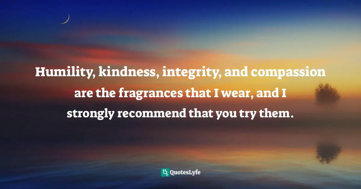 Humility, kindness, integrity, and compassion are the fragrances that I wear, and I strongly recommend that you try them.