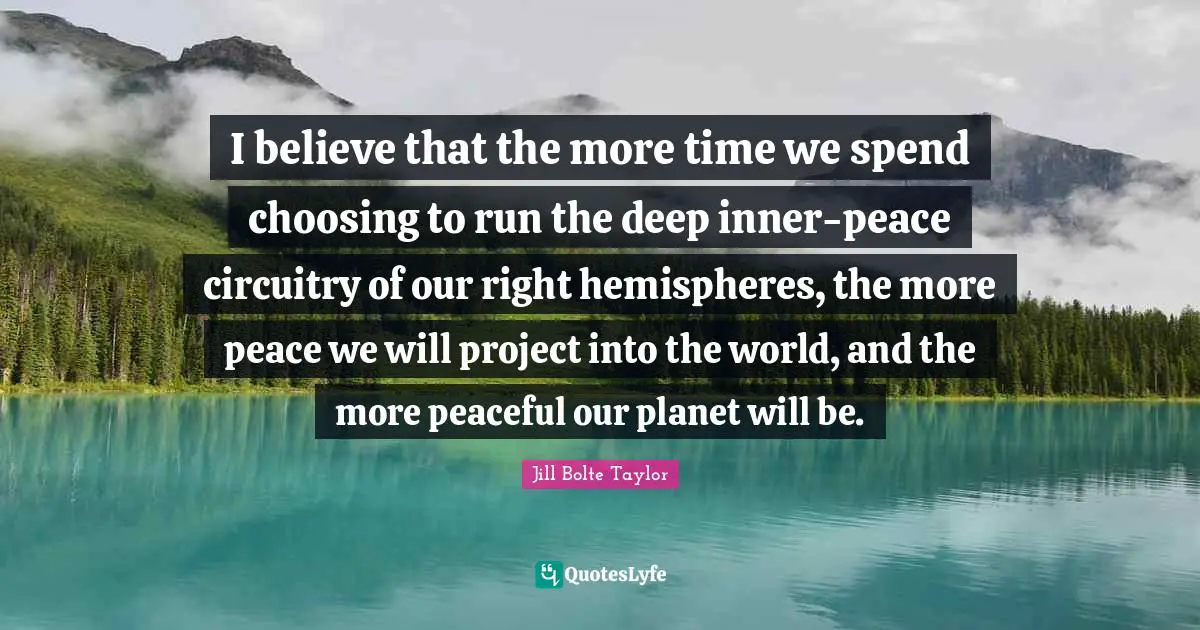 Jill Bolte Taylor Quotes: "I believe that the more time we spend choosing to run the deep inner-peace circuitry of our right hemispheres, the more peace we will project into the world, and the more peaceful our planet will be."