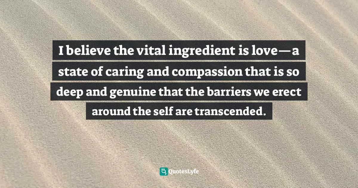 I believe the vital ingredient is love—a state of caring and compassion that is so deep and genuine that the barriers we erect around the self are transcended.