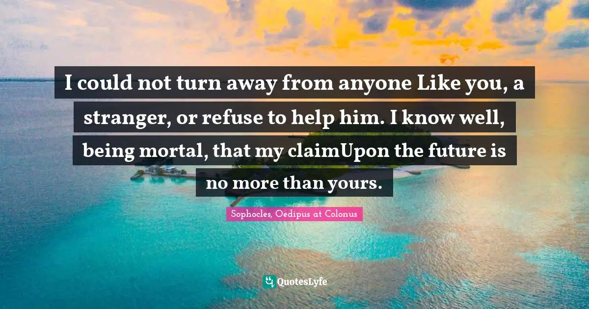 I could not turn away from anyone Like you, a stranger, or refuse to help him. I know well, being mortal, that my claimUpon the future is no more than yours.
