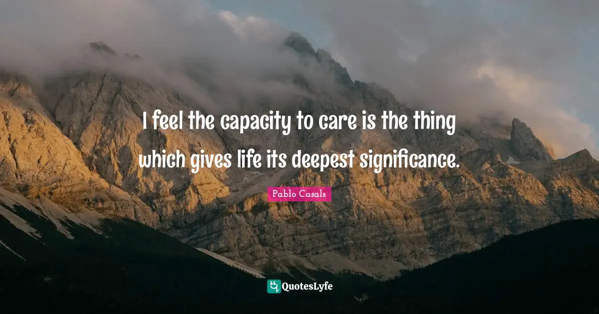 I feel the capacity to care is the thing which gives life its deepest significance.