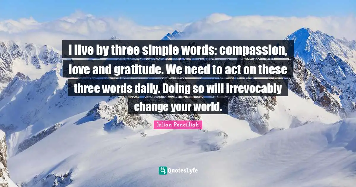I live by three simple words: compassion, love and gratitude. We need to act on these three words daily. Doing so will irrevocably change your world.