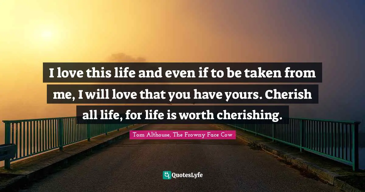 Tom Althouse, The Frowny Face Cow Quotes: "I love this life and even if to be taken from me, I will love that you have yours. Cherish all life, for life is worth cherishing."