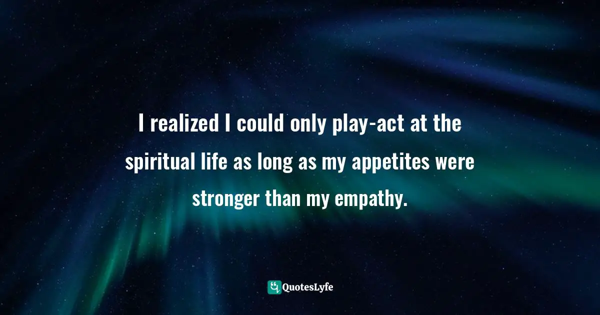 I realized I could only play-act at the spiritual life as long as my appetites were stronger than my empathy.