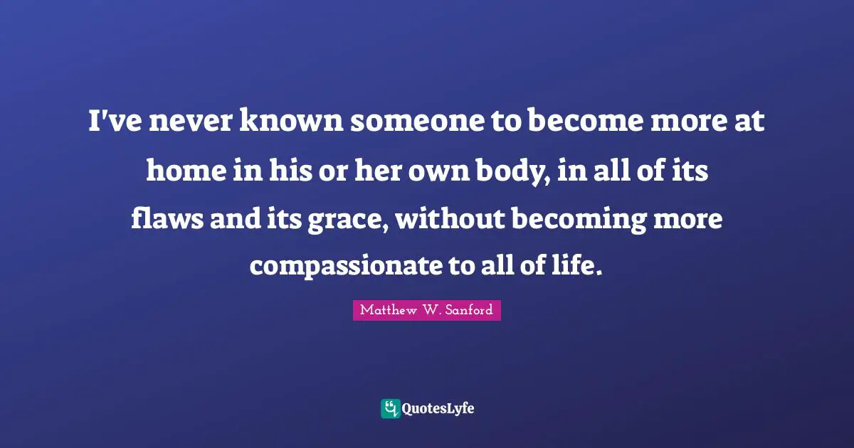 I've never known someone to become more at home in his or her own body, in all of its flaws and its grace, without becoming more compassionate to all of life.