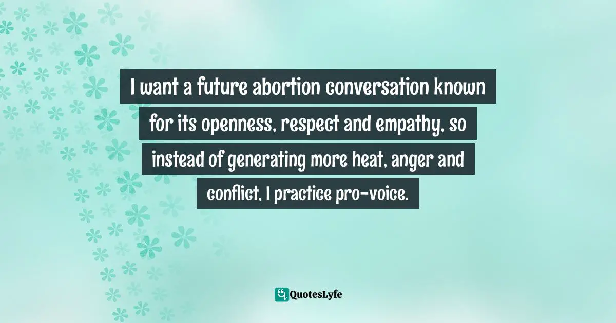 Aspen Baker, Pro-Voice: How To Keep Listening When The World Wants A Fight Quotes: "I want a future abortion conversation known for its openness, respect and empathy, so instead of generating more heat, anger and conflict, I practice pro-voice."