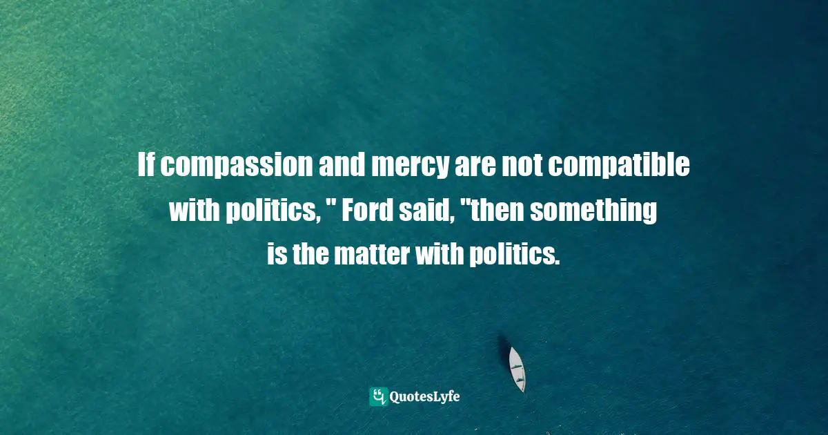Nancy Gibbs Quotes: "If compassion and mercy are not compatible with politics, " Ford said, "then something is the matter with politics."
