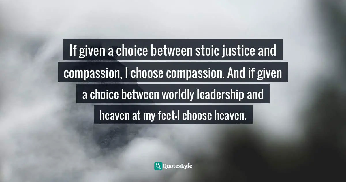 If given a choice between stoic justice and compassion, I choose compassion. And if given a choice between worldly leadership and heaven at my feet—I choose heaven.