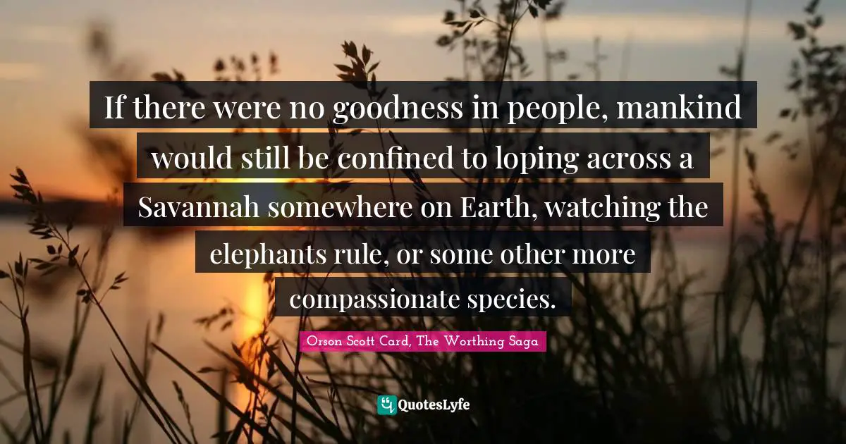 If there were no goodness in people, mankind would still be confined to loping across a Savannah somewhere on Earth, watching the elephants rule, or some other more compassionate species.