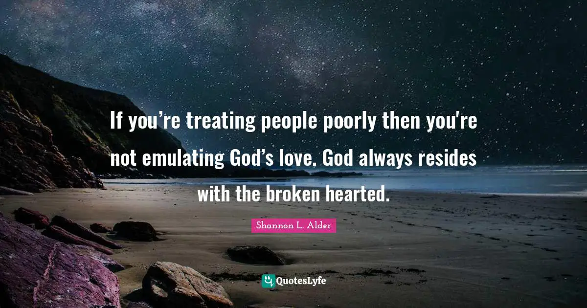 If you’re treating people poorly then you're not emulating God’s love. God always resides with the broken hearted.
