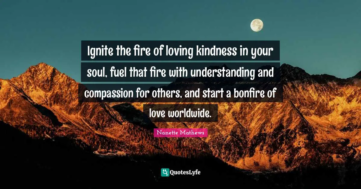 Nanette Mathews Quotes: "Ignite the fire of loving kindness in your soul, fuel that fire with understanding and compassion for others, and start a bonfire of love worldwide."