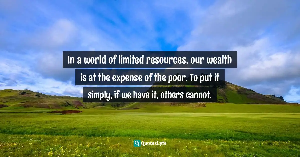 Distribution Of Wealth Quotes: "In a world of limited resources, our wealth is at the expense of the poor. To put it simply, if we have it, others cannot."