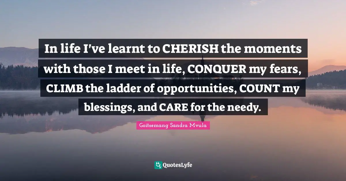 In life I've learnt to CHERISH the moments with those I meet in life, CONQUER my fears, CLIMB the ladder of opportunities, COUNT my blessings, and CARE for the needy.