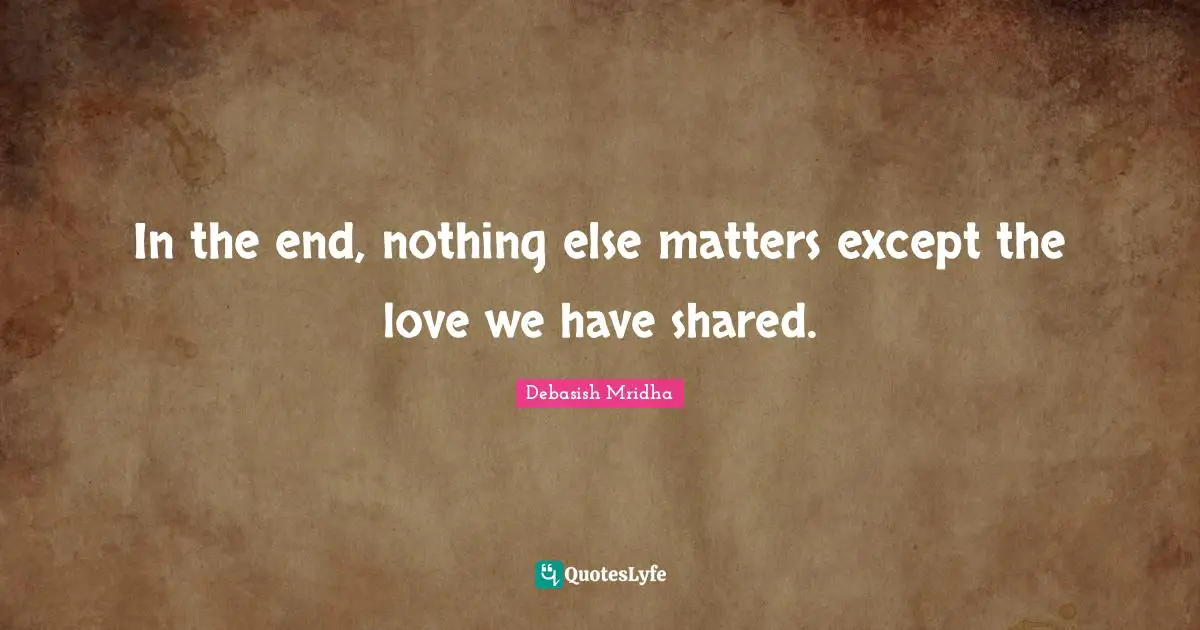 In the end, nothing else matters except the love we have shared.