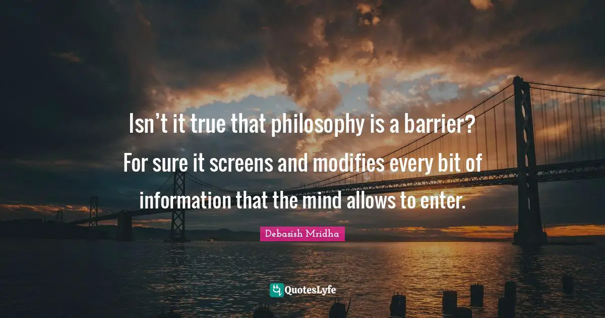 Isn’t it true that philosophy is a barrier? For sure it screens and modifies every bit of information that the mind allows to enter.
