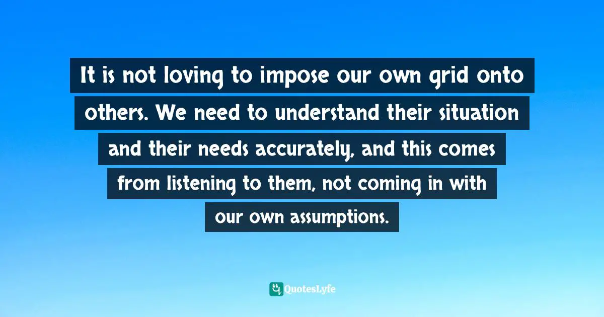 Matt Perman, What's Best Next: How The Gospel Transforms The Way You Get Things Done Quotes: "It is not loving to impose our own grid onto others. We need to understand their situation and their needs accurately, and this comes from listening to them, not coming in with our own assumptions."