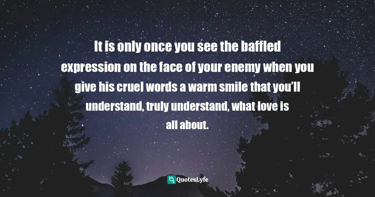 It is only once you see the baffled expression on the face of your enemy when you give his cruel words a warm smile that you’ll understand, truly understand, what love is all about.