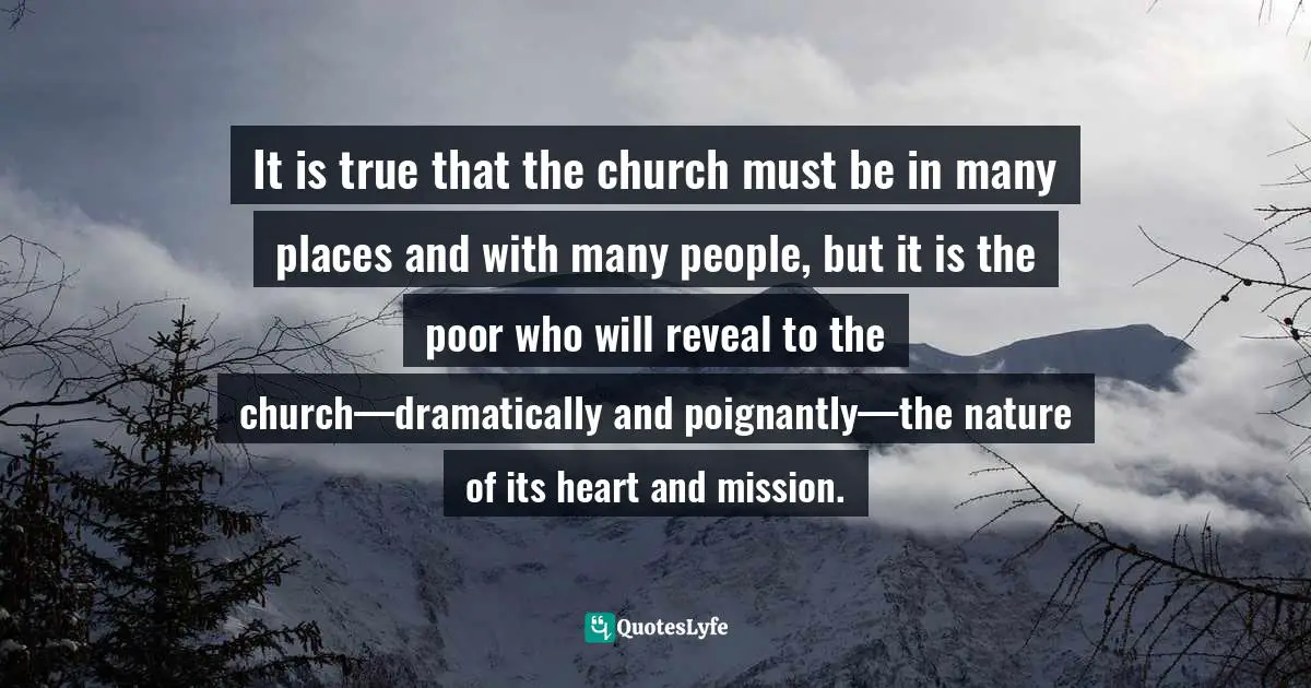 It is true that the church must be in many places and with many people, but it is the poor who will reveal to the church—dramatically and poignantly—the nature of its heart and mission.