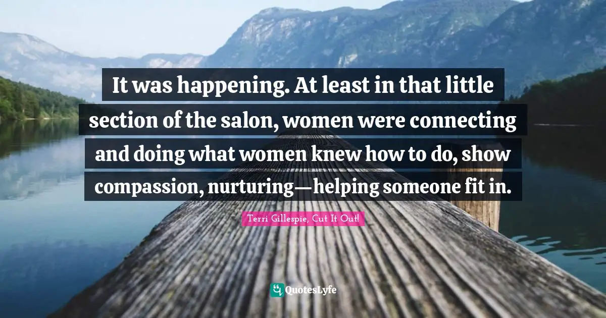 It was happening. At least in that little section of the salon, women were connecting and doing what women knew how to do, show compassion, nurturing—helping someone fit in.