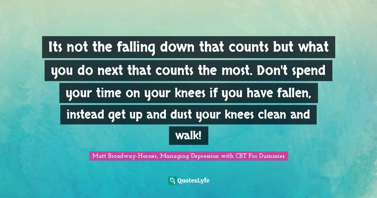 Cbt Quotes: "Its not the falling down that counts but what you do next that counts the most. Don't spend your time on your knees if you have fallen, instead get up and dust your knees clean and walk!"